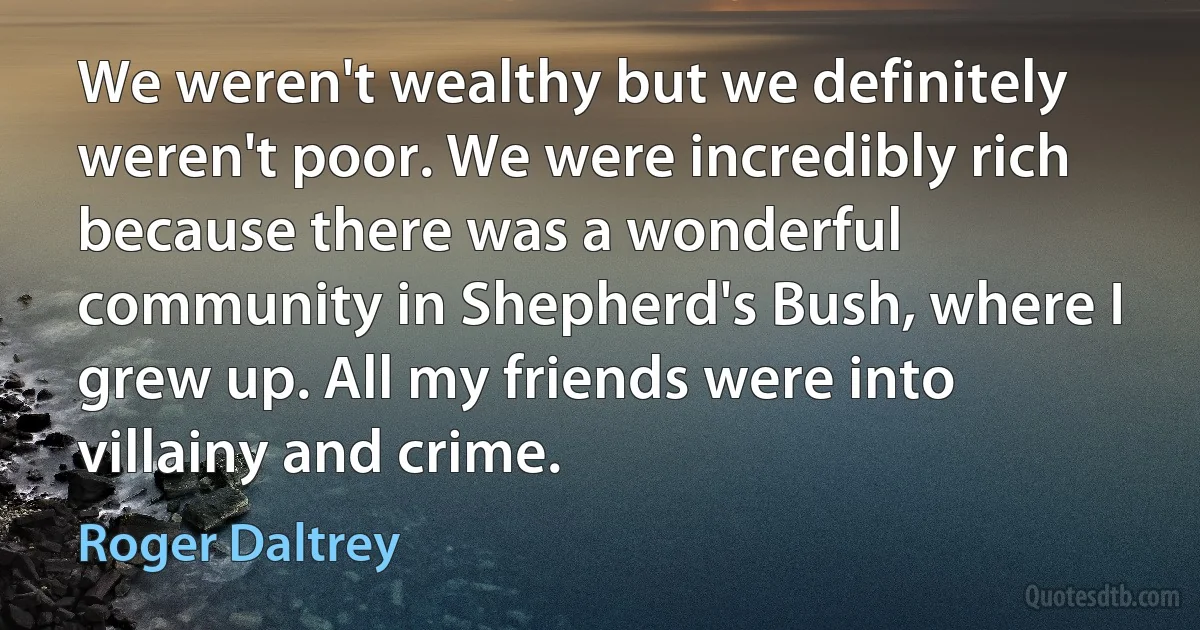 We weren't wealthy but we definitely weren't poor. We were incredibly rich because there was a wonderful community in Shepherd's Bush, where I grew up. All my friends were into villainy and crime. (Roger Daltrey)