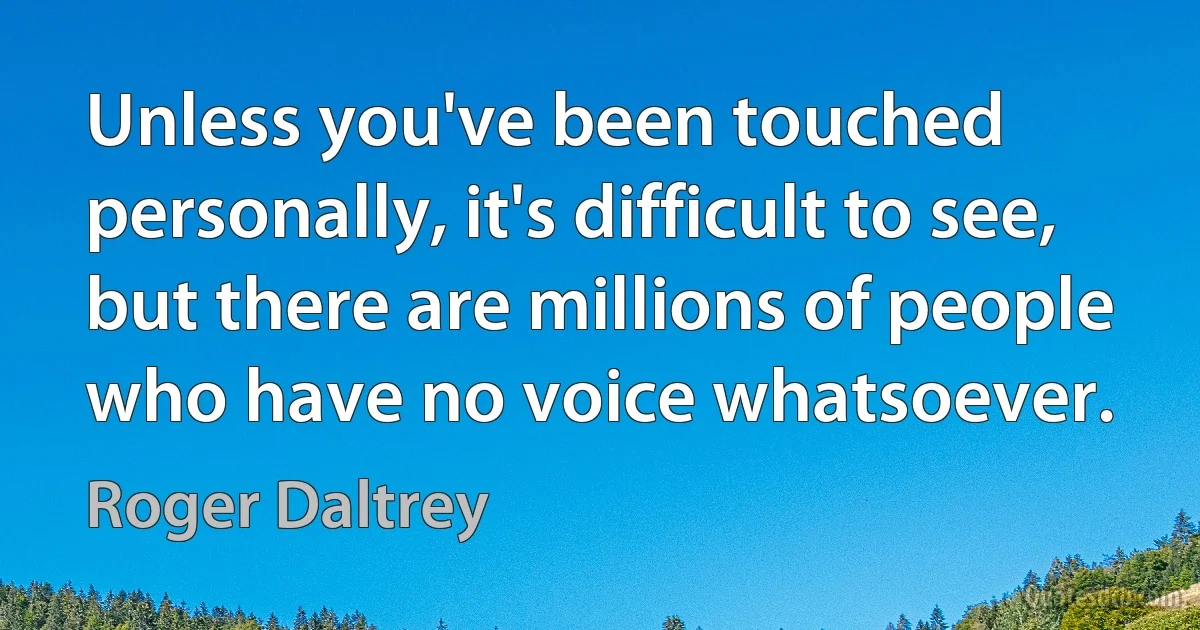 Unless you've been touched personally, it's difficult to see, but there are millions of people who have no voice whatsoever. (Roger Daltrey)