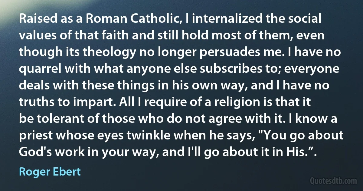 Raised as a Roman Catholic, I internalized the social values of that faith and still hold most of them, even though its theology no longer persuades me. I have no quarrel with what anyone else subscribes to; everyone deals with these things in his own way, and I have no truths to impart. All I require of a religion is that it be tolerant of those who do not agree with it. I know a priest whose eyes twinkle when he says, "You go about God's work in your way, and I'll go about it in His.”. (Roger Ebert)