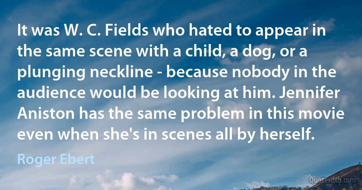 It was W. C. Fields who hated to appear in the same scene with a child, a dog, or a plunging neckline - because nobody in the audience would be looking at him. Jennifer Aniston has the same problem in this movie even when she's in scenes all by herself. (Roger Ebert)