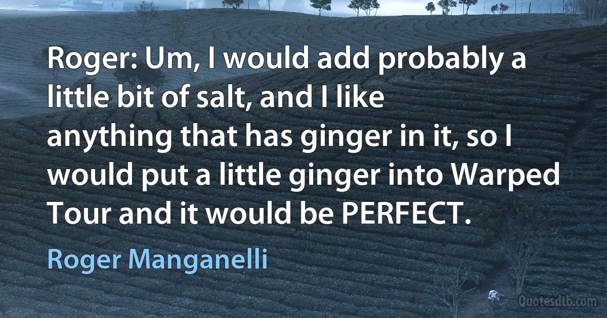 Roger: Um, I would add probably a little bit of salt, and I like anything that has ginger in it, so I would put a little ginger into Warped Tour and it would be PERFECT. (Roger Manganelli)