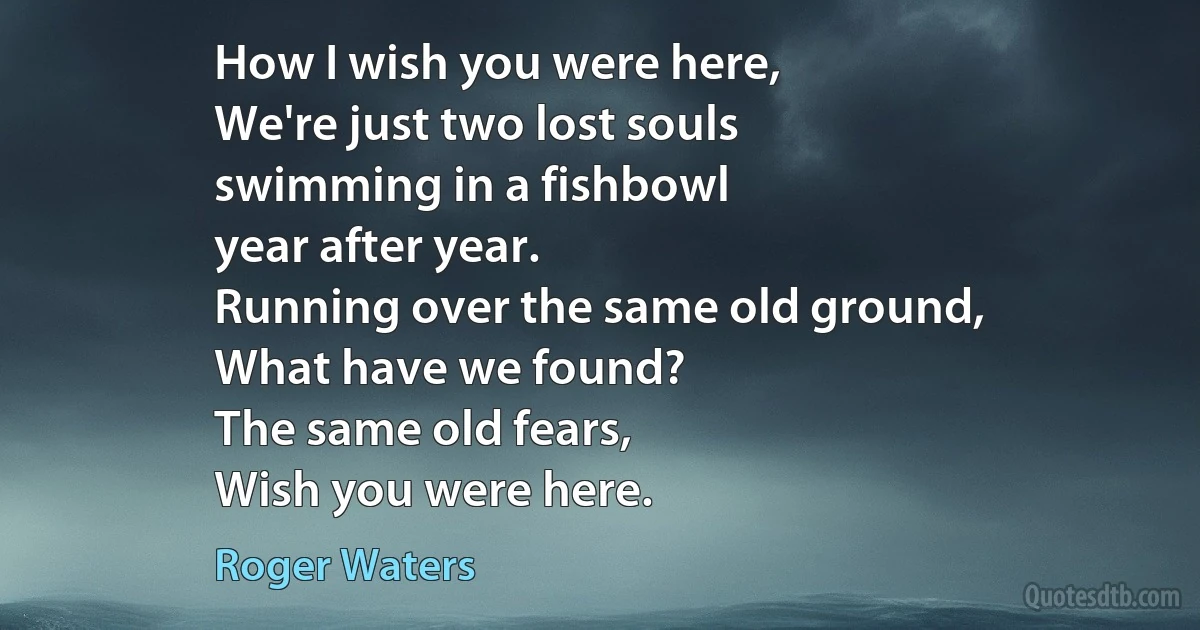 How I wish you were here,
We're just two lost souls
swimming in a fishbowl
year after year.
Running over the same old ground,
What have we found?
The same old fears,
Wish you were here. (Roger Waters)