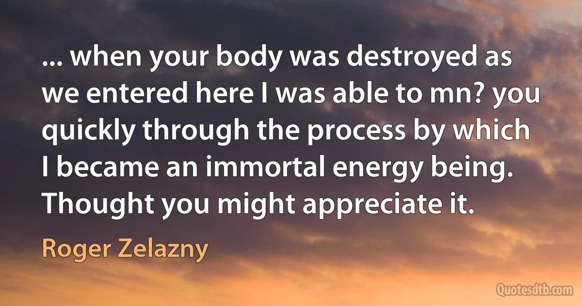 ... when your body was destroyed as we entered here I was able to mn? you quickly through the process by which I became an immortal energy being. Thought you might appreciate it. (Roger Zelazny)