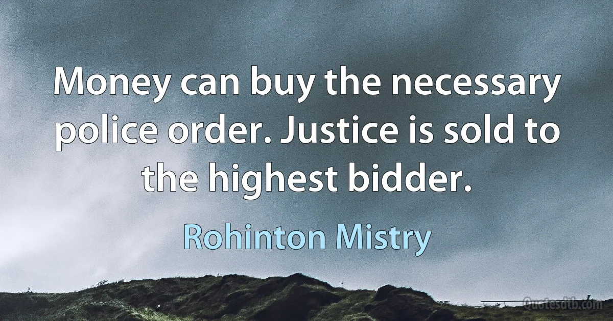 Money can buy the necessary police order. Justice is sold to the highest bidder. (Rohinton Mistry)