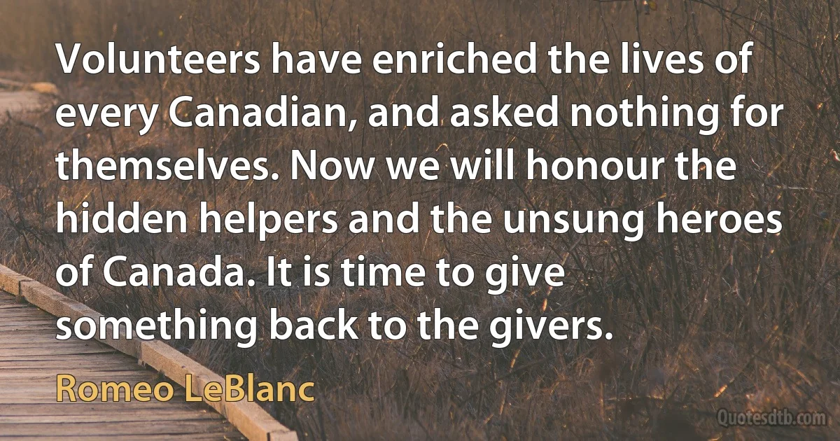 Volunteers have enriched the lives of every Canadian, and asked nothing for themselves. Now we will honour the hidden helpers and the unsung heroes of Canada. It is time to give something back to the givers. (Romeo LeBlanc)