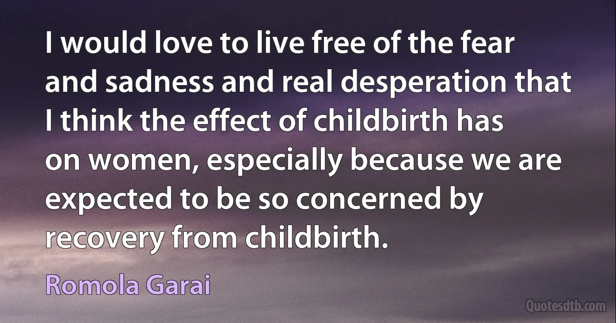 I would love to live free of the fear and sadness and real desperation that I think the effect of childbirth has on women, especially because we are expected to be so concerned by recovery from childbirth. (Romola Garai)