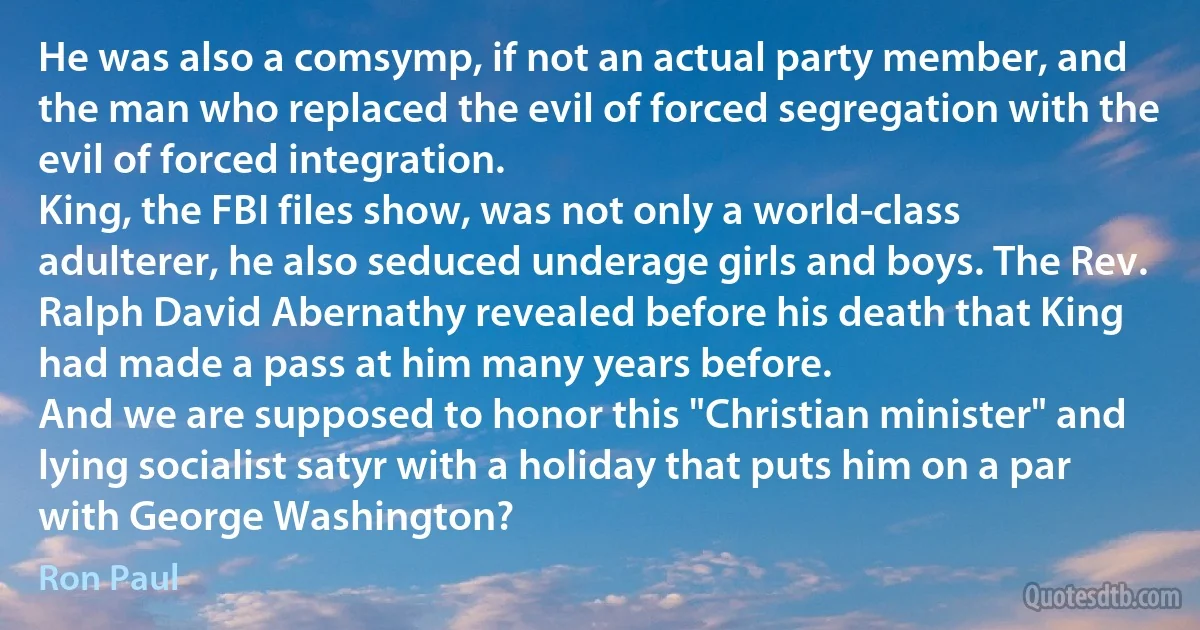 He was also a comsymp, if not an actual party member, and the man who replaced the evil of forced segregation with the evil of forced integration.
King, the FBI files show, was not only a world-class adulterer, he also seduced underage girls and boys. The Rev. Ralph David Abernathy revealed before his death that King had made a pass at him many years before.
And we are supposed to honor this "Christian minister" and lying socialist satyr with a holiday that puts him on a par with George Washington? (Ron Paul)