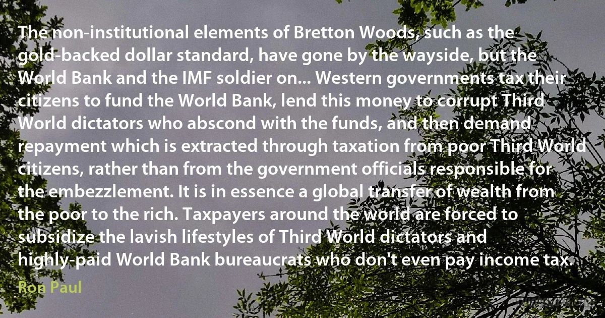 The non-institutional elements of Bretton Woods, such as the gold-backed dollar standard, have gone by the wayside, but the World Bank and the IMF soldier on... Western governments tax their citizens to fund the World Bank, lend this money to corrupt Third World dictators who abscond with the funds, and then demand repayment which is extracted through taxation from poor Third World citizens, rather than from the government officials responsible for the embezzlement. It is in essence a global transfer of wealth from the poor to the rich. Taxpayers around the world are forced to subsidize the lavish lifestyles of Third World dictators and highly-paid World Bank bureaucrats who don't even pay income tax. (Ron Paul)