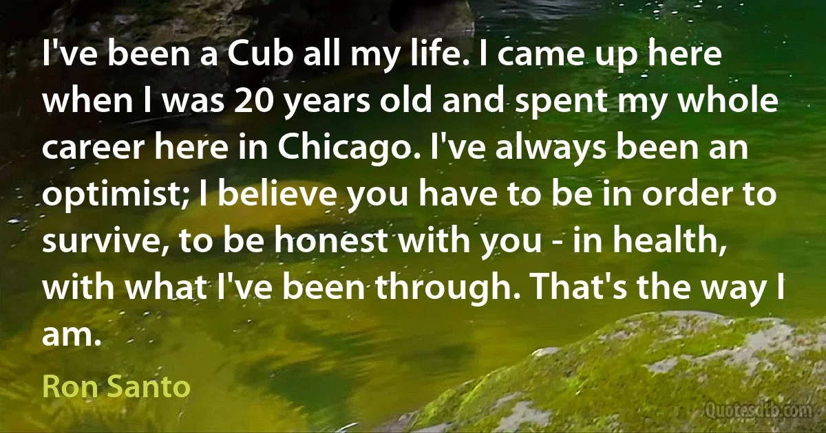 I've been a Cub all my life. I came up here when I was 20 years old and spent my whole career here in Chicago. I've always been an optimist; I believe you have to be in order to survive, to be honest with you - in health, with what I've been through. That's the way I am. (Ron Santo)