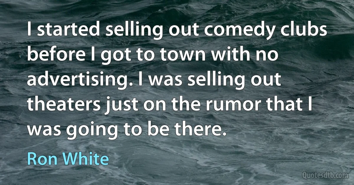 I started selling out comedy clubs before I got to town with no advertising. I was selling out theaters just on the rumor that I was going to be there. (Ron White)