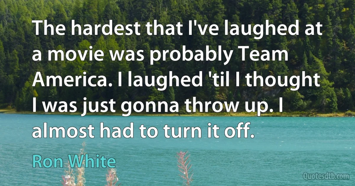 The hardest that I've laughed at a movie was probably Team America. I laughed 'til I thought I was just gonna throw up. I almost had to turn it off. (Ron White)