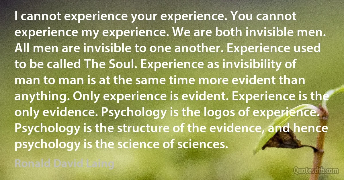 I cannot experience your experience. You cannot experience my experience. We are both invisible men. All men are invisible to one another. Experience used to be called The Soul. Experience as invisibility of man to man is at the same time more evident than anything. Only experience is evident. Experience is the only evidence. Psychology is the logos of experience. Psychology is the structure of the evidence, and hence psychology is the science of sciences. (Ronald David Laing)