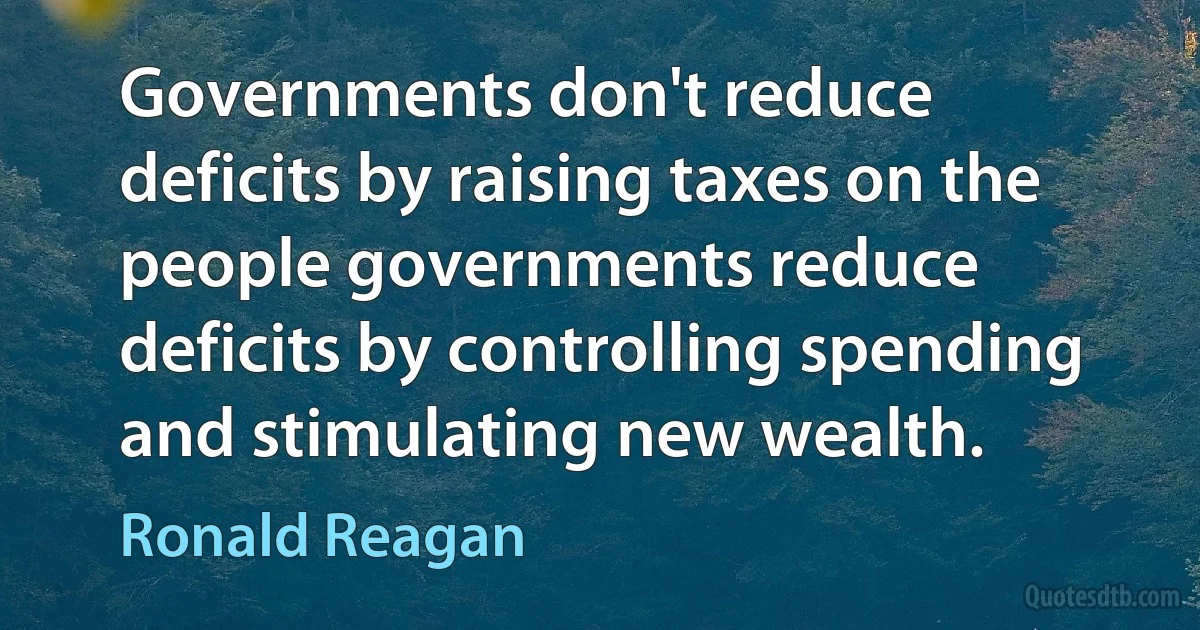 Governments don't reduce deficits by raising taxes on the people governments reduce deficits by controlling spending and stimulating new wealth. (Ronald Reagan)