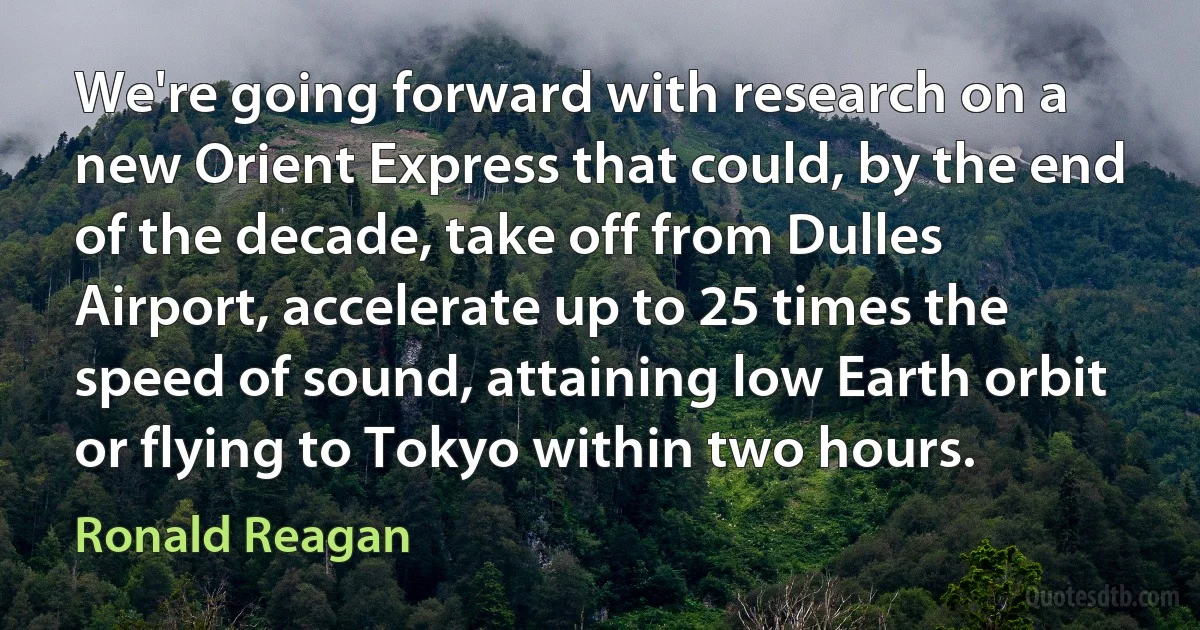 We're going forward with research on a new Orient Express that could, by the end of the decade, take off from Dulles Airport, accelerate up to 25 times the speed of sound, attaining low Earth orbit or flying to Tokyo within two hours. (Ronald Reagan)