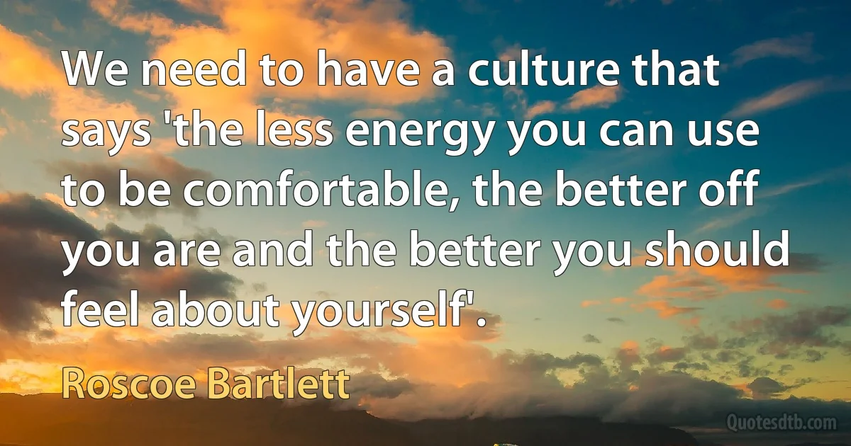 We need to have a culture that says 'the less energy you can use to be comfortable, the better off you are and the better you should feel about yourself'. (Roscoe Bartlett)