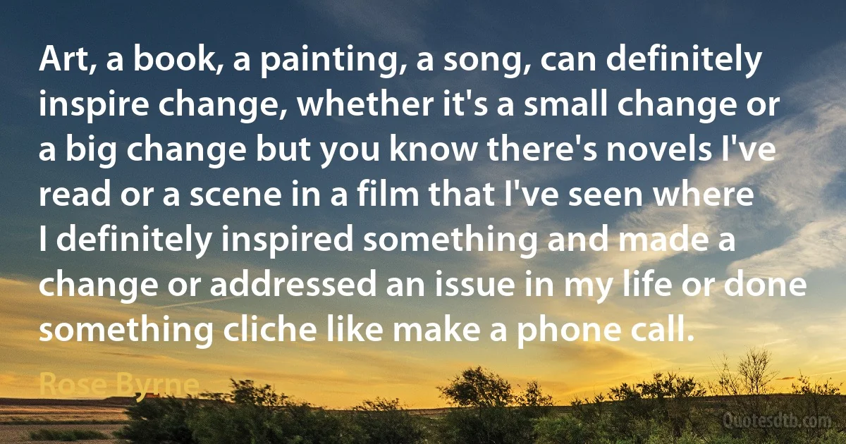 Art, a book, a painting, a song, can definitely inspire change, whether it's a small change or a big change but you know there's novels I've read or a scene in a film that I've seen where I definitely inspired something and made a change or addressed an issue in my life or done something cliche like make a phone call. (Rose Byrne)