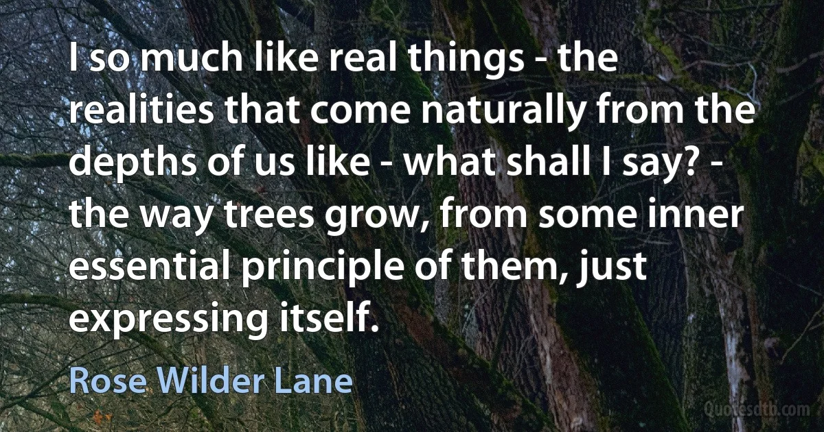 I so much like real things - the realities that come naturally from the depths of us like - what shall I say? - the way trees grow, from some inner essential principle of them, just expressing itself. (Rose Wilder Lane)