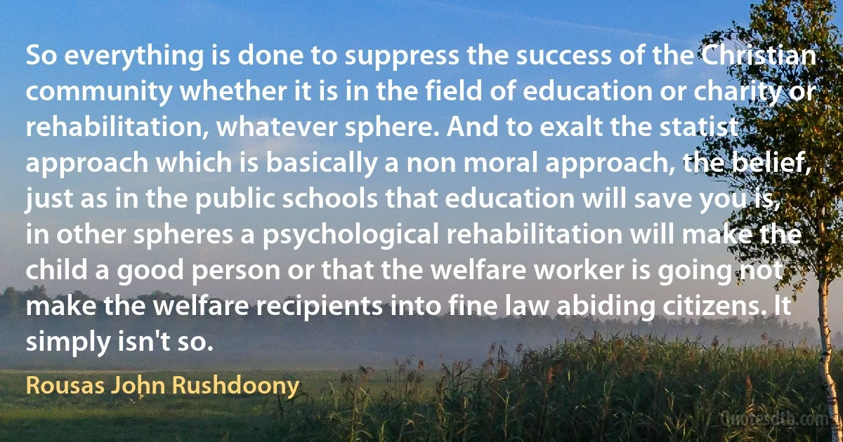 So everything is done to suppress the success of the Christian community whether it is in the field of education or charity or rehabilitation, whatever sphere. And to exalt the statist approach which is basically a non moral approach, the belief, just as in the public schools that education will save you is, in other spheres a psychological rehabilitation will make the child a good person or that the welfare worker is going not make the welfare recipients into fine law abiding citizens. It simply isn't so. (Rousas John Rushdoony)