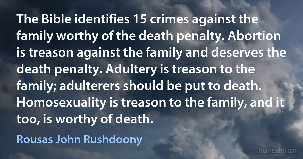 The Bible identifies 15 crimes against the family worthy of the death penalty. Abortion is treason against the family and deserves the death penalty. Adultery is treason to the family; adulterers should be put to death. Homosexuality is treason to the family, and it too, is worthy of death. (Rousas John Rushdoony)