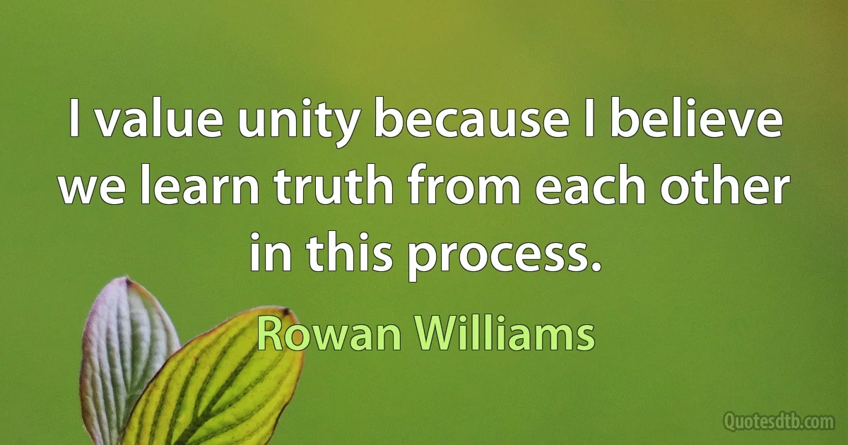 I value unity because I believe we learn truth from each other in this process. (Rowan Williams)