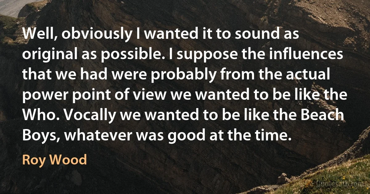 Well, obviously I wanted it to sound as original as possible. I suppose the influences that we had were probably from the actual power point of view we wanted to be like the Who. Vocally we wanted to be like the Beach Boys, whatever was good at the time. (Roy Wood)