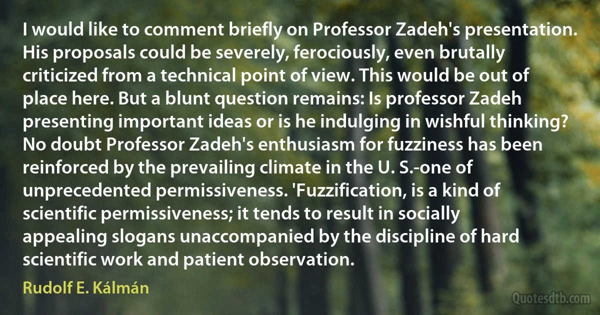 I would like to comment briefly on Professor Zadeh's presentation. His proposals could be severely, ferociously, even brutally criticized from a technical point of view. This would be out of place here. But a blunt question remains: Is professor Zadeh presenting important ideas or is he indulging in wishful thinking? No doubt Professor Zadeh's enthusiasm for fuzziness has been reinforced by the prevailing climate in the U. S.-one of unprecedented permissiveness. 'Fuzzification, is a kind of scientific permissiveness; it tends to result in socially appealing slogans unaccompanied by the discipline of hard scientific work and patient observation. (Rudolf E. Kálmán)