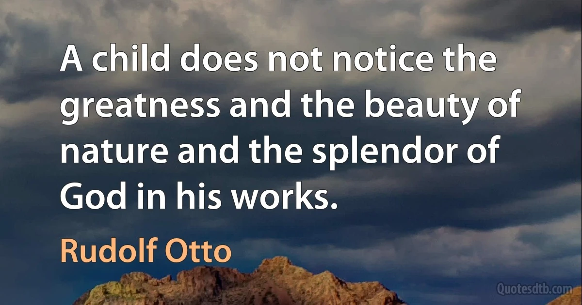 A child does not notice the greatness and the beauty of nature and the splendor of God in his works. (Rudolf Otto)