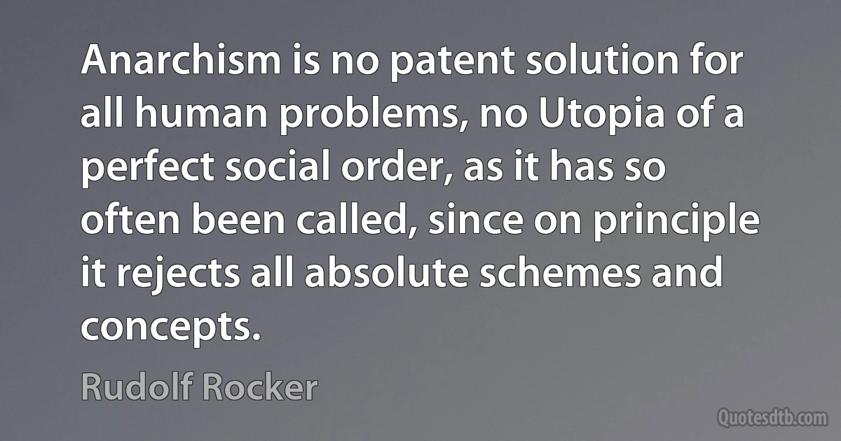 Anarchism is no patent solution for all human problems, no Utopia of a perfect social order, as it has so often been called, since on principle it rejects all absolute schemes and concepts. (Rudolf Rocker)