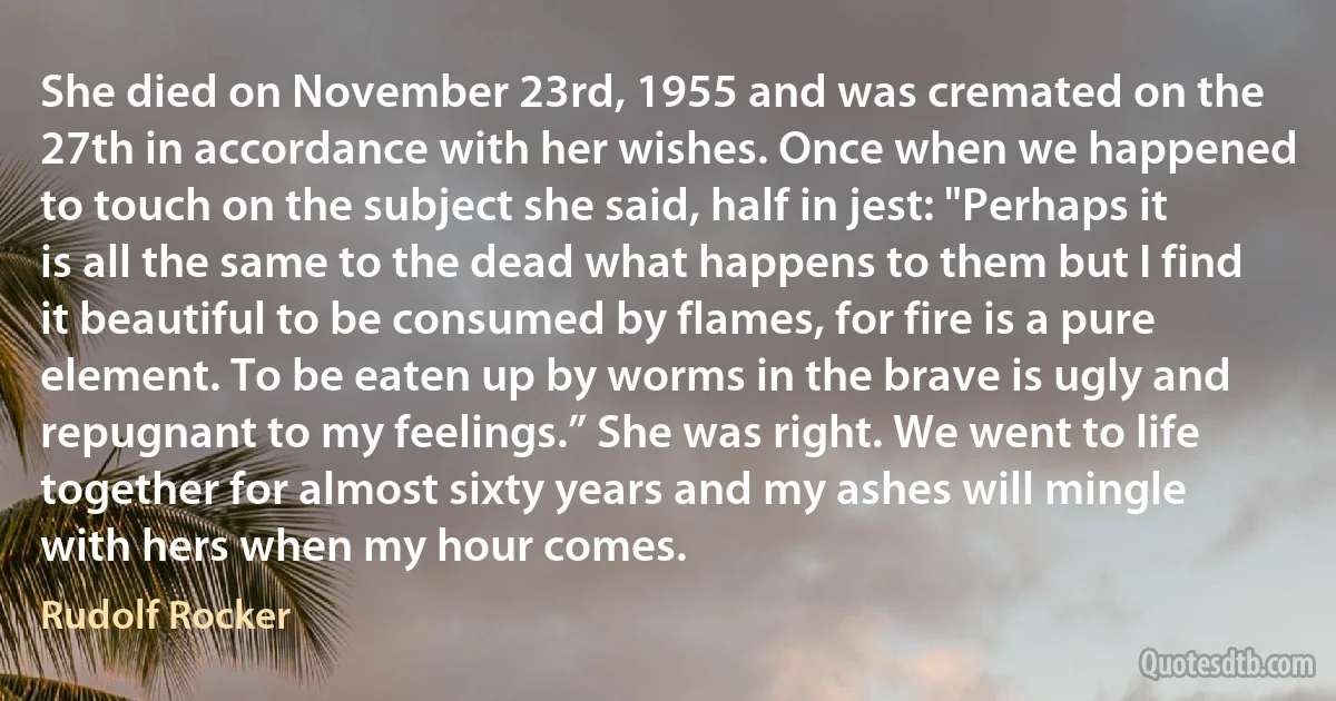 She died on November 23rd, 1955 and was cremated on the 27th in accordance with her wishes. Once when we happened to touch on the subject she said, half in jest: "Perhaps it is all the same to the dead what happens to them but I find it beautiful to be consumed by flames, for fire is a pure element. To be eaten up by worms in the brave is ugly and repugnant to my feelings.” She was right. We went to life together for almost sixty years and my ashes will mingle with hers when my hour comes. (Rudolf Rocker)