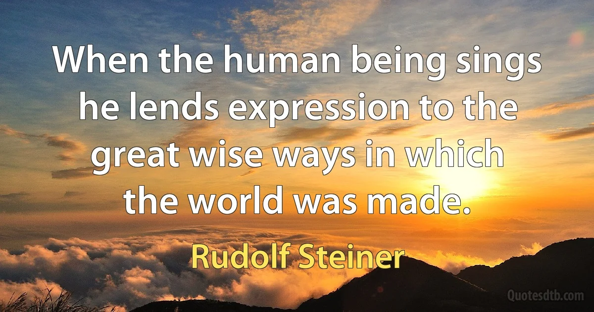 When the human being sings he lends expression to the great wise ways in which the world was made. (Rudolf Steiner)