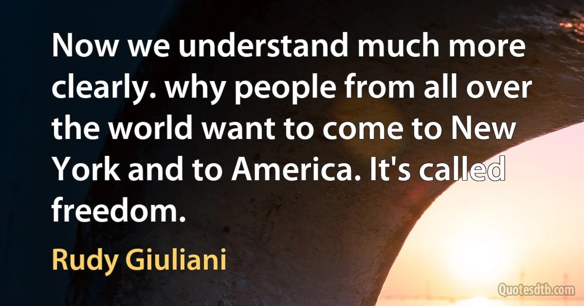 Now we understand much more clearly. why people from all over the world want to come to New York and to America. It's called freedom. (Rudy Giuliani)