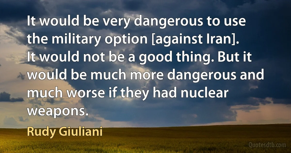 It would be very dangerous to use the military option [against Iran]. It would not be a good thing. But it would be much more dangerous and much worse if they had nuclear weapons. (Rudy Giuliani)