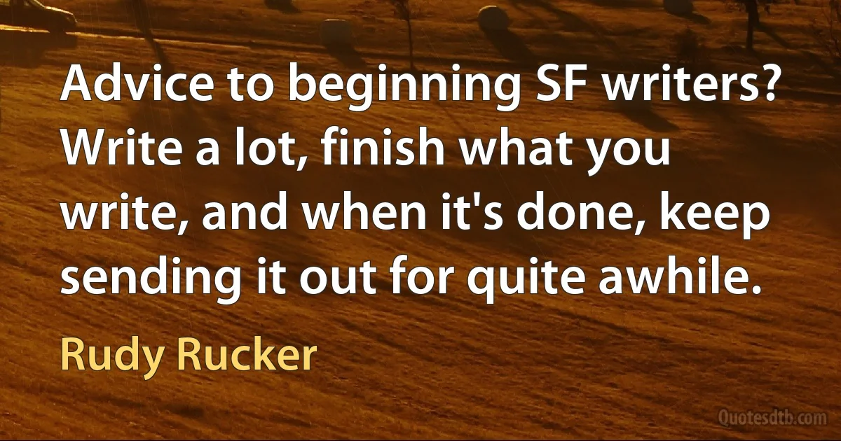 Advice to beginning SF writers? Write a lot, finish what you write, and when it's done, keep sending it out for quite awhile. (Rudy Rucker)