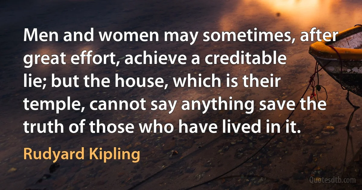 Men and women may sometimes, after great effort, achieve a creditable lie; but the house, which is their temple, cannot say anything save the truth of those who have lived in it. (Rudyard Kipling)