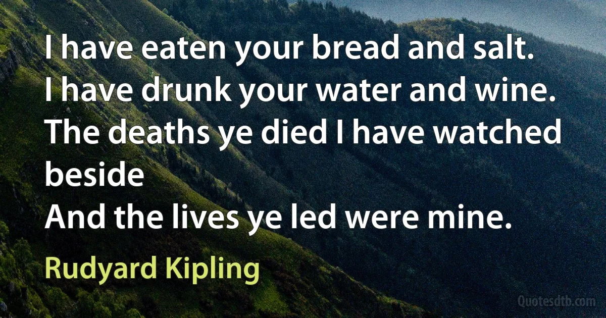 I have eaten your bread and salt.
I have drunk your water and wine.
The deaths ye died I have watched beside
And the lives ye led were mine. (Rudyard Kipling)