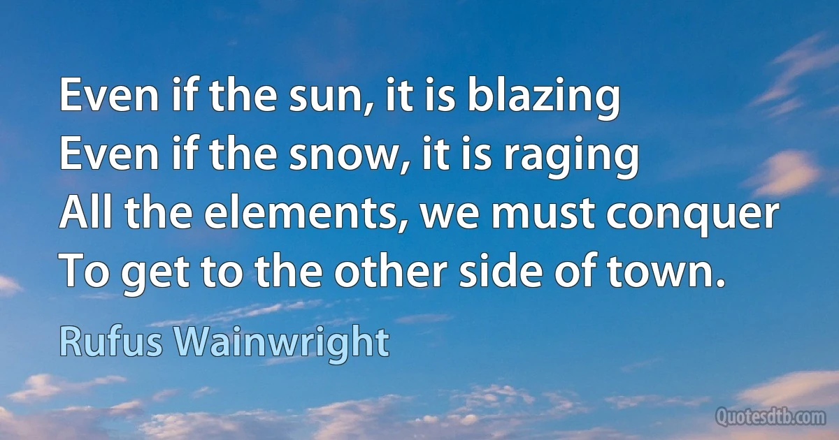 Even if the sun, it is blazing
Even if the snow, it is raging
All the elements, we must conquer
To get to the other side of town. (Rufus Wainwright)