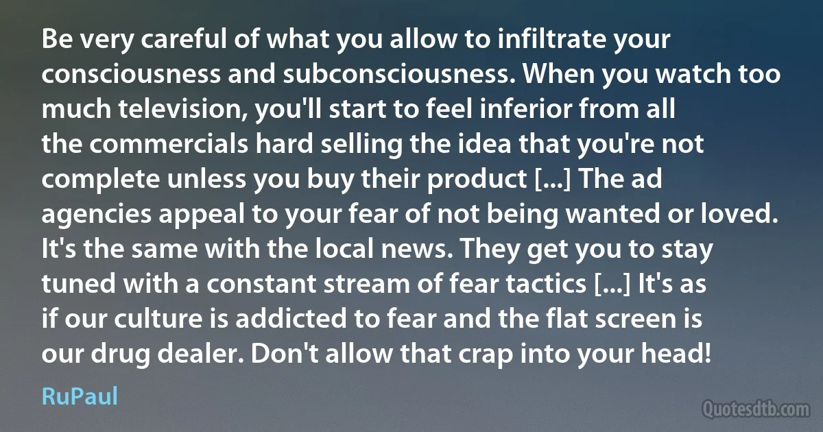 Be very careful of what you allow to infiltrate your consciousness and subconsciousness. When you watch too much television, you'll start to feel inferior from all the commercials hard selling the idea that you're not complete unless you buy their product [...] The ad agencies appeal to your fear of not being wanted or loved. It's the same with the local news. They get you to stay tuned with a constant stream of fear tactics [...] It's as if our culture is addicted to fear and the flat screen is our drug dealer. Don't allow that crap into your head! (RuPaul)