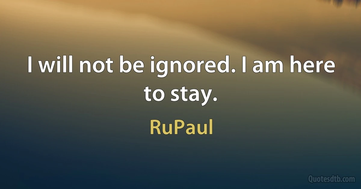 I will not be ignored. I am here to stay. (RuPaul)