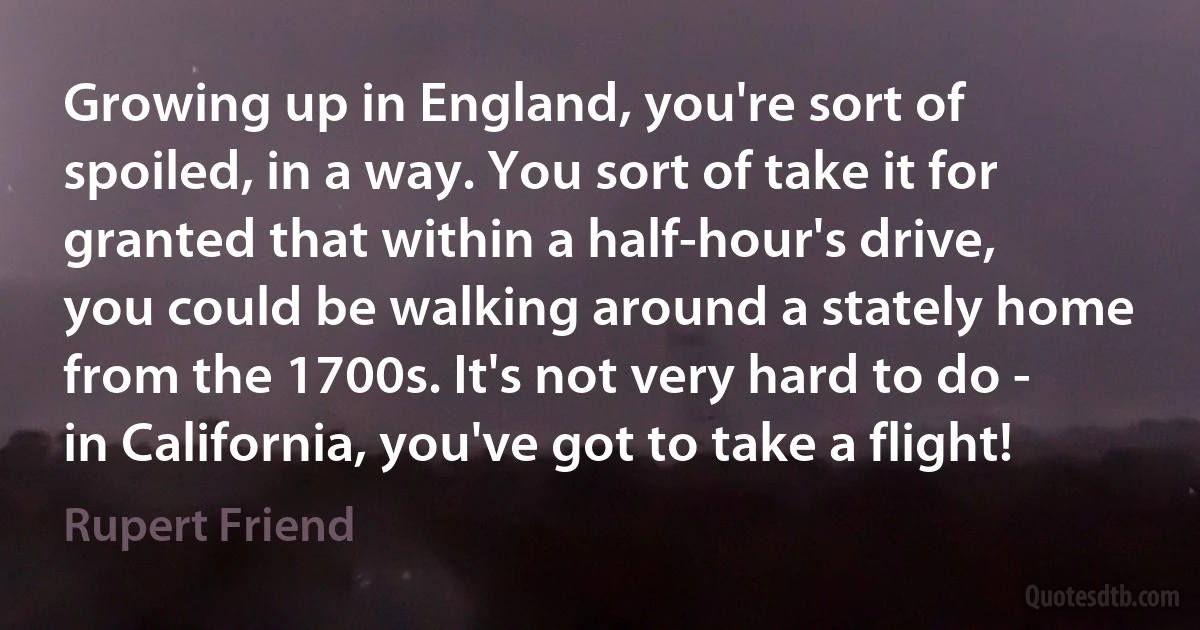 Growing up in England, you're sort of spoiled, in a way. You sort of take it for granted that within a half-hour's drive, you could be walking around a stately home from the 1700s. It's not very hard to do - in California, you've got to take a flight! (Rupert Friend)