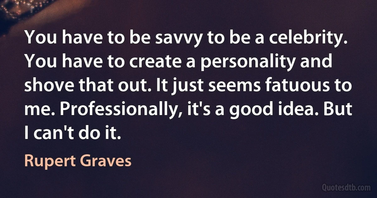 You have to be savvy to be a celebrity. You have to create a personality and shove that out. It just seems fatuous to me. Professionally, it's a good idea. But I can't do it. (Rupert Graves)