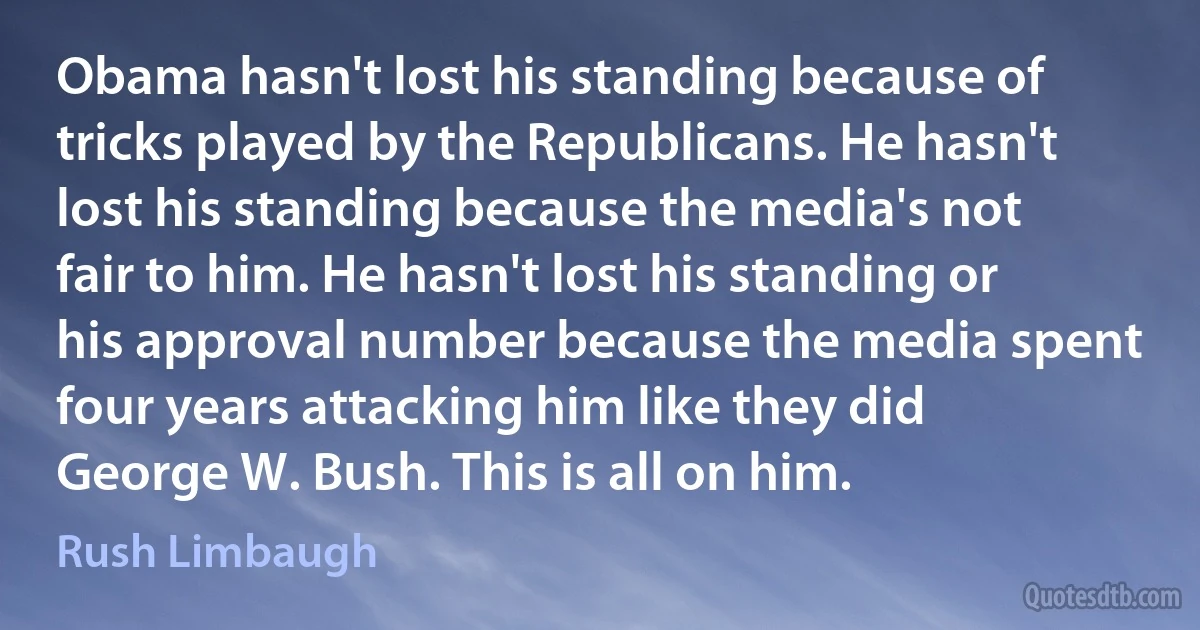 Obama hasn't lost his standing because of tricks played by the Republicans. He hasn't lost his standing because the media's not fair to him. He hasn't lost his standing or his approval number because the media spent four years attacking him like they did George W. Bush. This is all on him. (Rush Limbaugh)