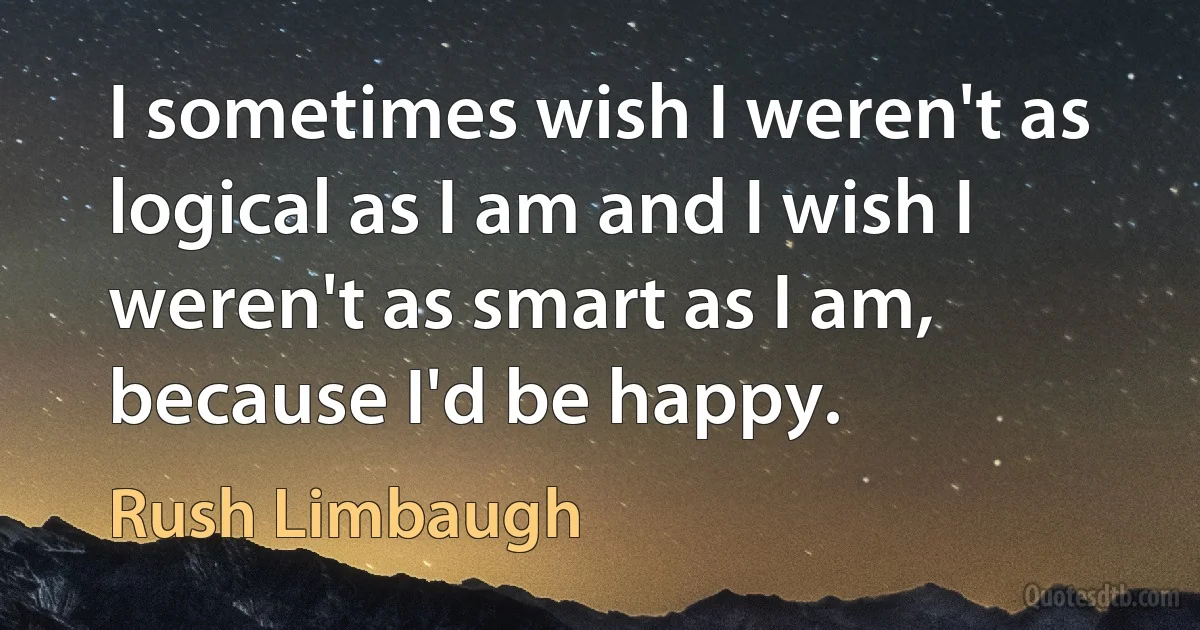 I sometimes wish I weren't as logical as I am and I wish I weren't as smart as I am, because I'd be happy. (Rush Limbaugh)