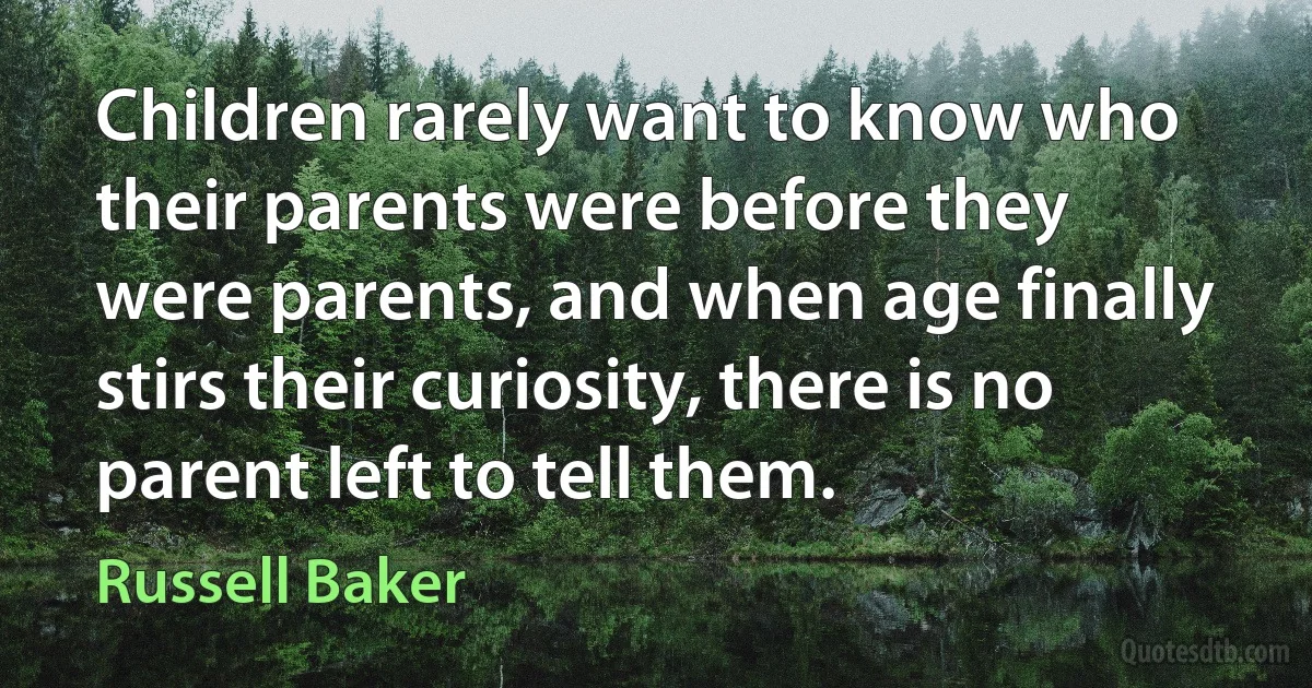 Children rarely want to know who their parents were before they were parents, and when age finally stirs their curiosity, there is no parent left to tell them. (Russell Baker)