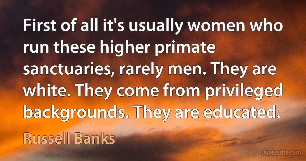 First of all it's usually women who run these higher primate sanctuaries, rarely men. They are white. They come from privileged backgrounds. They are educated. (Russell Banks)