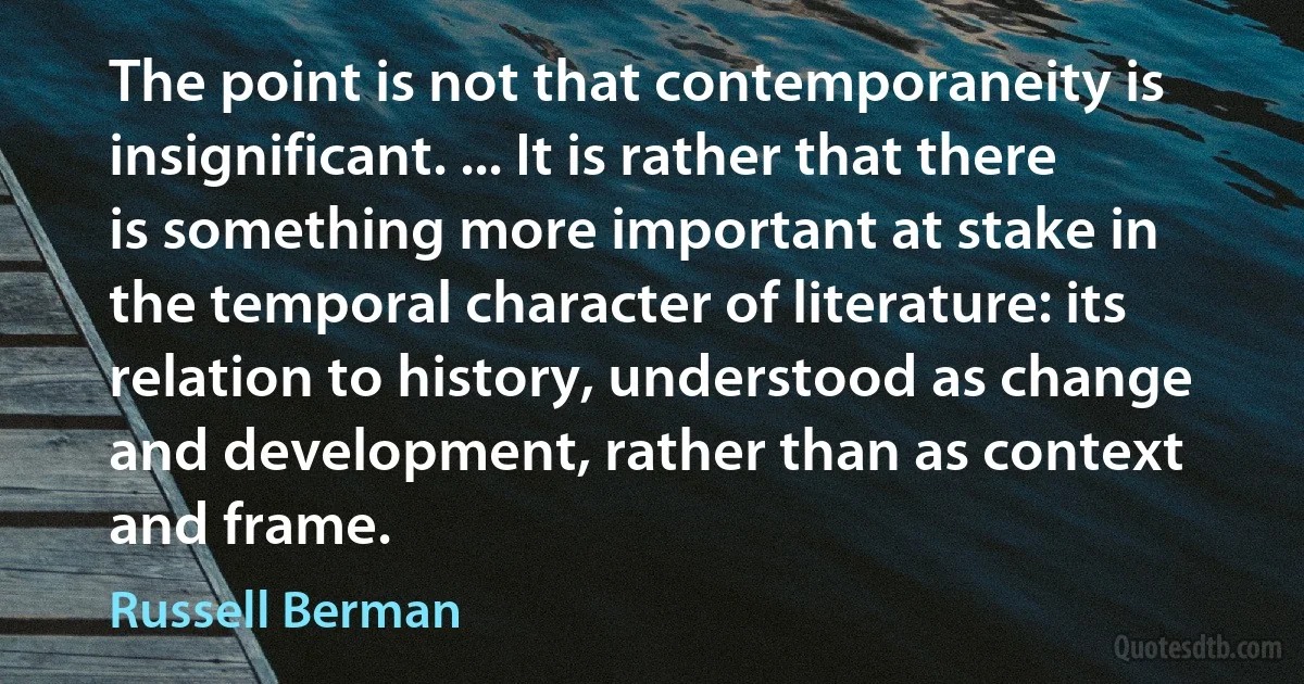 The point is not that contemporaneity is insignificant. ... It is rather that there is something more important at stake in the temporal character of literature: its relation to history, understood as change and development, rather than as context and frame. (Russell Berman)