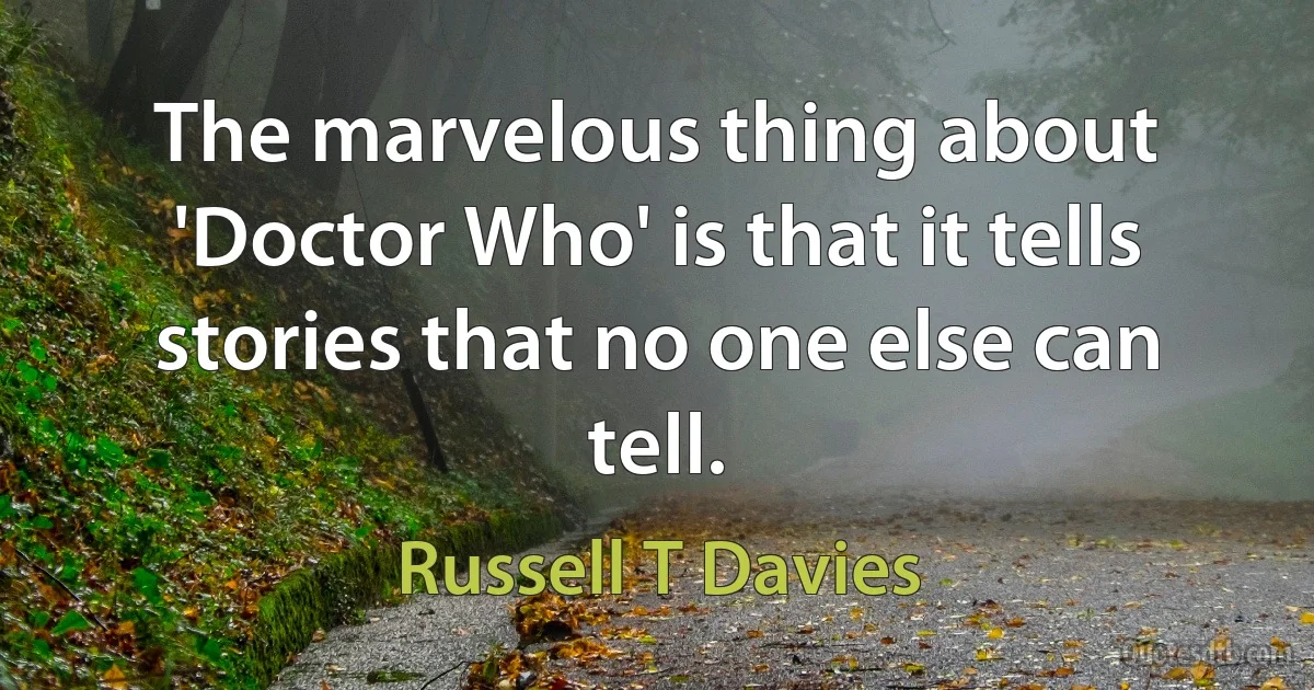 The marvelous thing about 'Doctor Who' is that it tells stories that no one else can tell. (Russell T Davies)