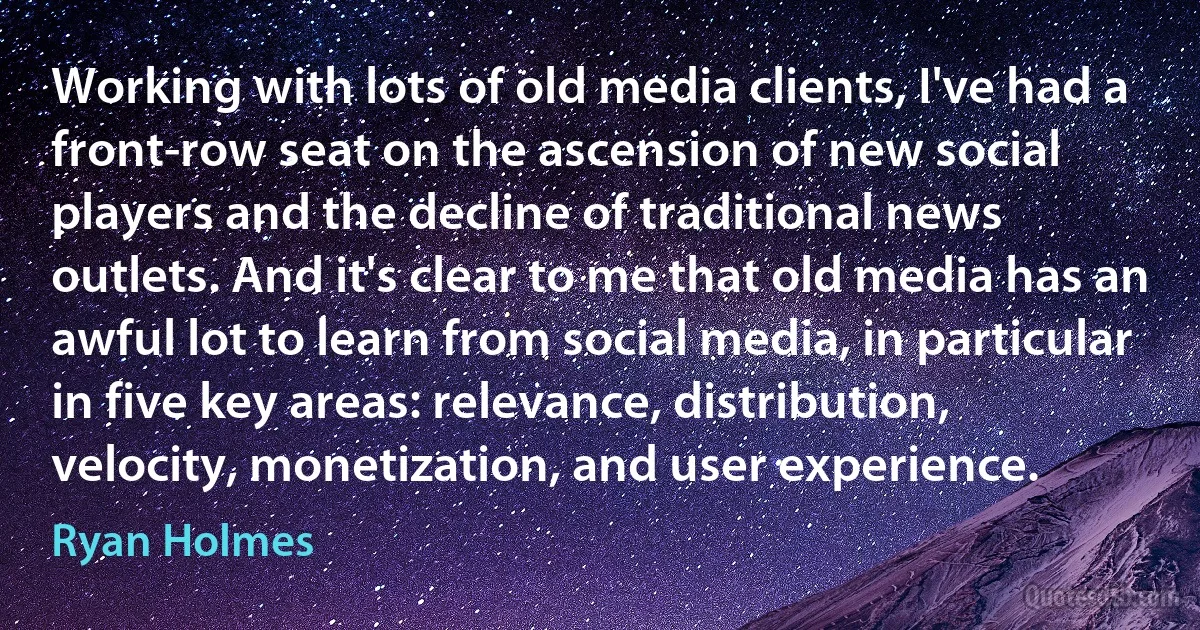 Working with lots of old media clients, I've had a front-row seat on the ascension of new social players and the decline of traditional news outlets. And it's clear to me that old media has an awful lot to learn from social media, in particular in five key areas: relevance, distribution, velocity, monetization, and user experience. (Ryan Holmes)