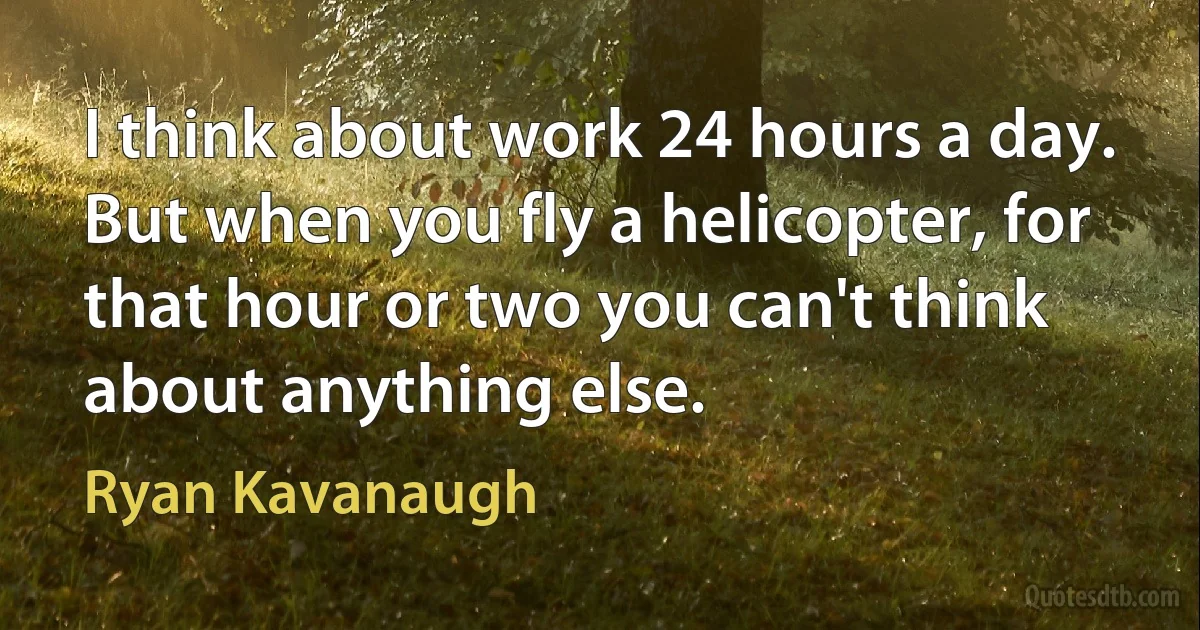 I think about work 24 hours a day. But when you fly a helicopter, for that hour or two you can't think about anything else. (Ryan Kavanaugh)