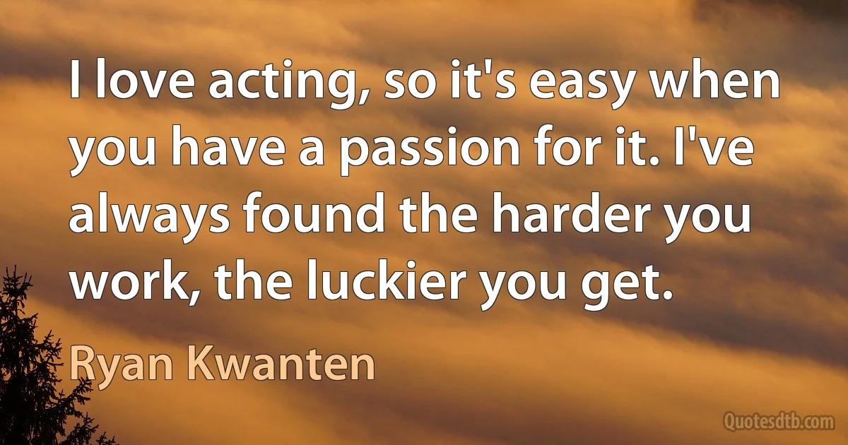 I love acting, so it's easy when you have a passion for it. I've always found the harder you work, the luckier you get. (Ryan Kwanten)