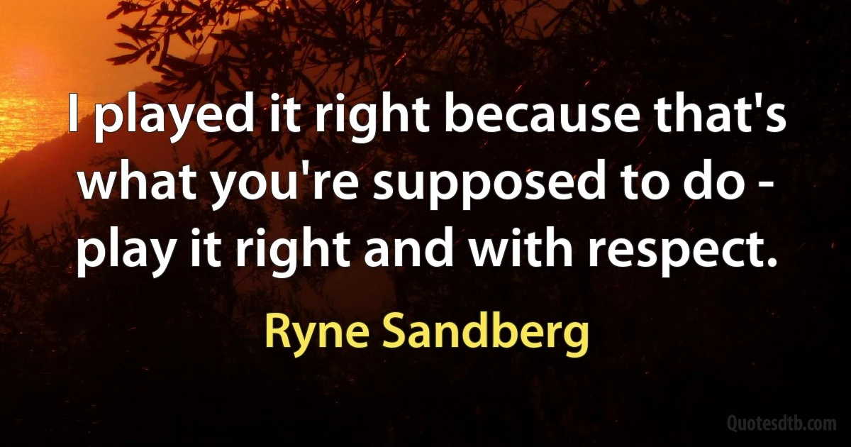 I played it right because that's what you're supposed to do - play it right and with respect. (Ryne Sandberg)